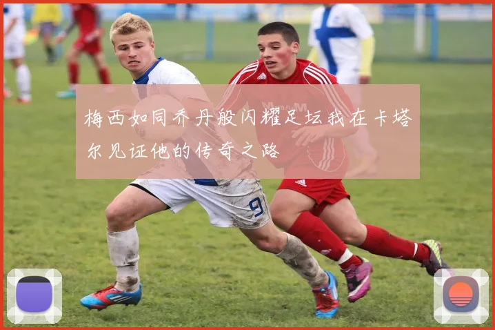 梅西如同乔丹般闪耀足坛我在卡塔尔见证他的传奇之路