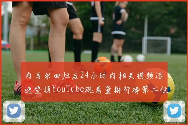 内马尔回归后24小时内相关视频迅速登顶YouTube观看量排行榜第二位
