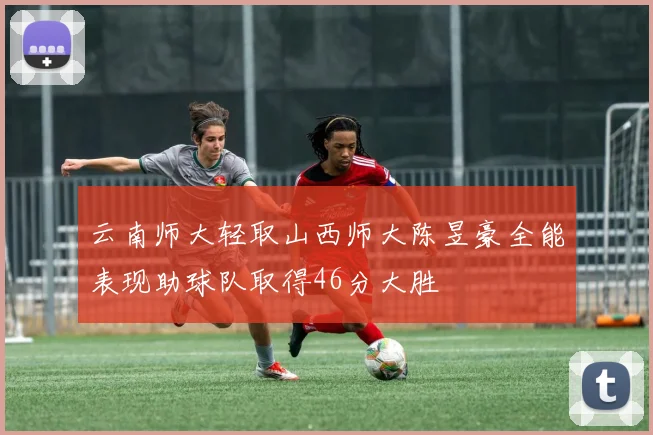 云南师大轻取山西师大陈昱豪全能表现助球队取得46分大胜