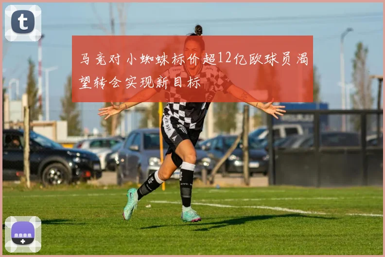 马竞对小蜘蛛标价超12亿欧球员渴望转会实现新目标