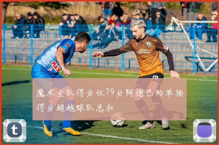 魔术全队得分仅79分阿德巴约单场得分超越球队总和