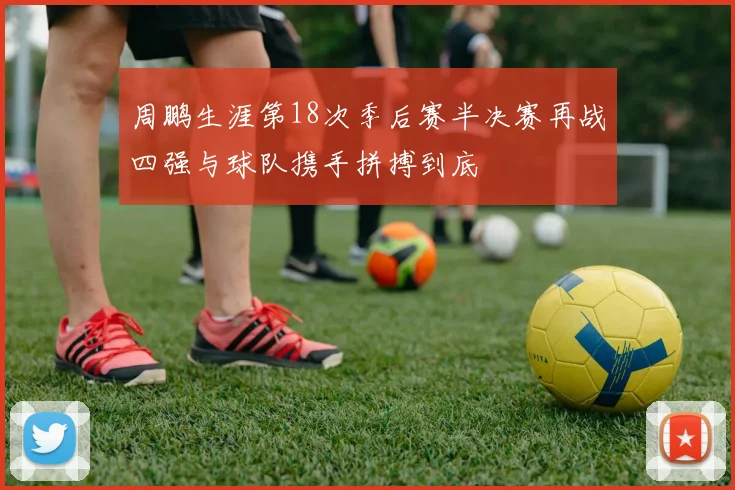 周鹏生涯第18次季后赛半决赛再战四强与球队携手拼搏到底