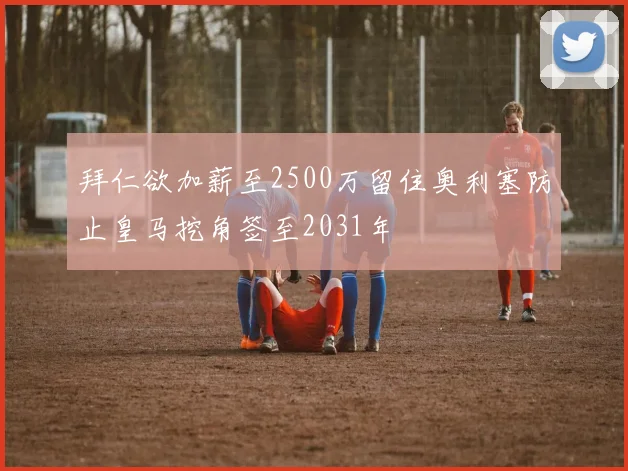 拜仁欲加薪至2500万留住奥利塞防止皇马挖角签至2031年